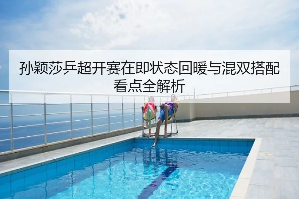 孙颖莎乒超开赛在即状态回暖与混双搭配看点全解析
