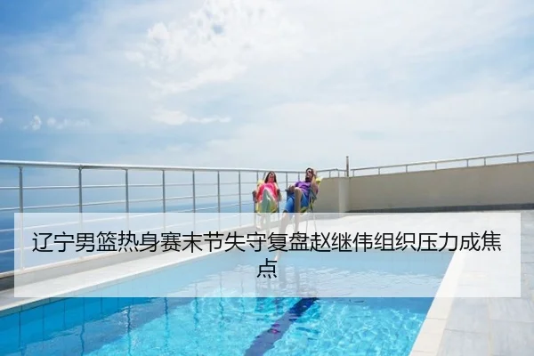 辽宁男篮热身赛末节失守复盘赵继伟组织压力成焦点