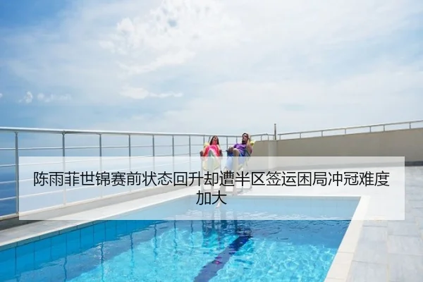 陈雨菲世锦赛前状态回升却遭半区签运困局冲冠难度加大