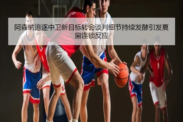 阿森纳追逐中卫新目标转会谈判细节持续发酵引发夏窗连锁反应