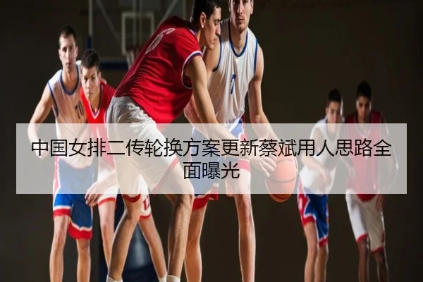 中国女排二传轮换方案更新蔡斌用人思路全面曝光