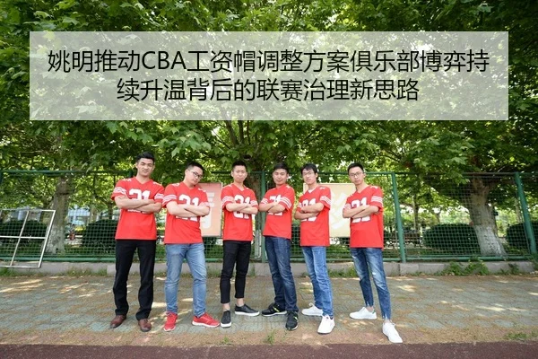 姚明推动CBA工资帽调整方案俱乐部博弈持续升温背后的联赛治理新思路